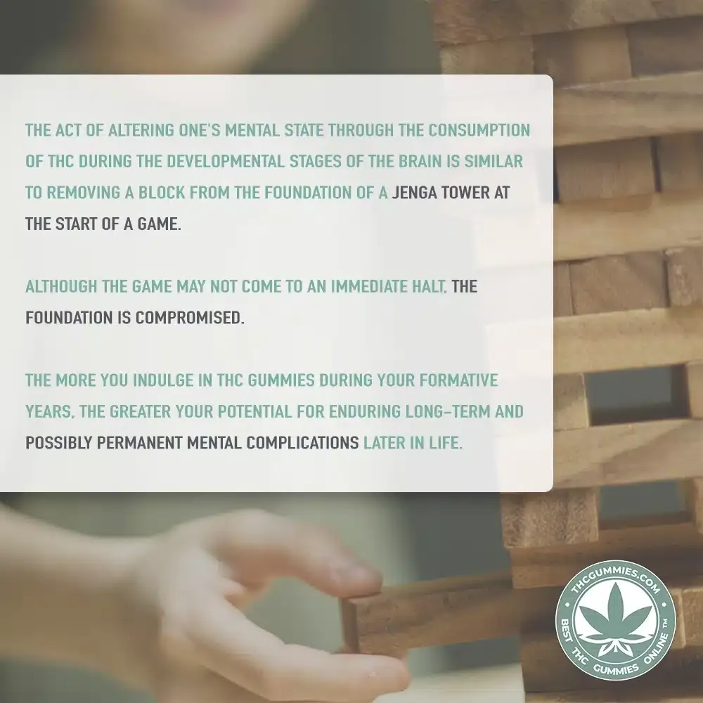 A picture that tells a small story that is made to educate teenagers that are curious about thc and cbd. It has a tower of blocks from the jenga game in the back ground and it says, 'the act of altering one's mental state through the consumption of thc during the developmental stages of the brain is similar to removing a block from the foundation of a jenga tower at the start of a game. Although the game may not come to an immediate halt, the foundation is compromised. The more you indulge in thc gummies during your formative years, the greater your potential for enduring long-term and possibly permanent mental complications later in life. '